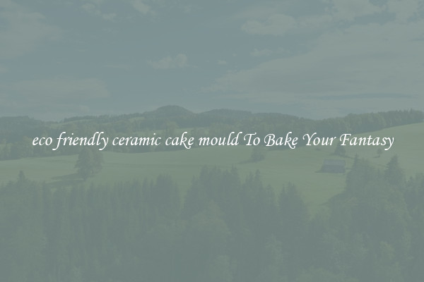 eco friendly ceramic cake mould To Bake Your Fantasy