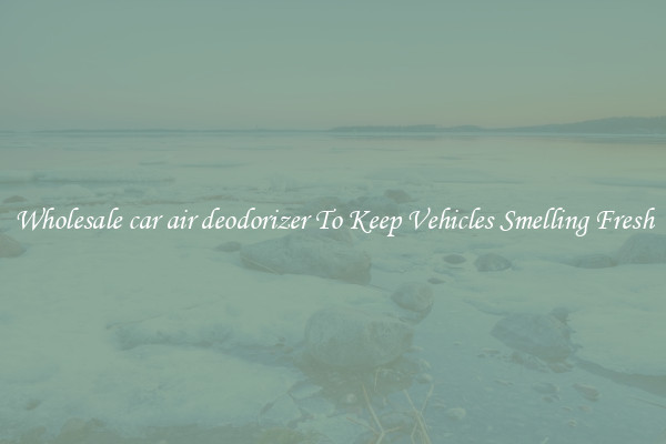 Wholesale car air deodorizer To Keep Vehicles Smelling Fresh
