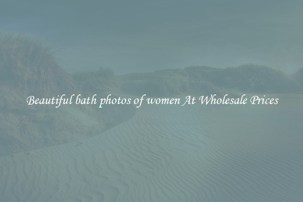 Beautiful bath photos of women At Wholesale Prices