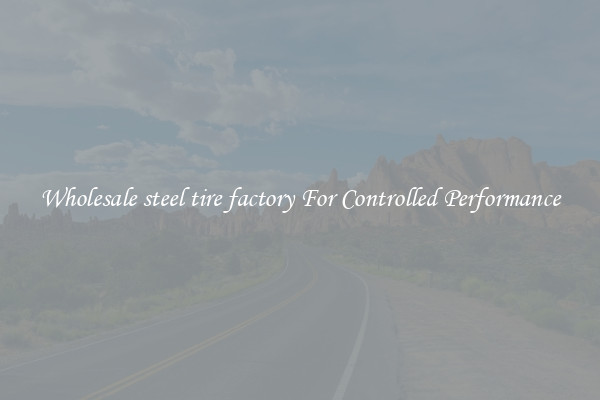 Wholesale steel tire factory For Controlled Performance